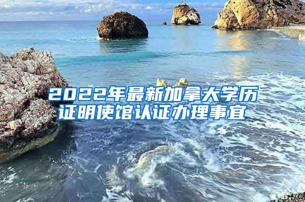 2022年最新加拿大学历证明使馆认证办理事宜