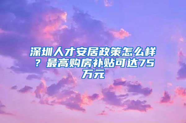 深圳人才安居政策怎么样？最高购房补贴可达75万元
