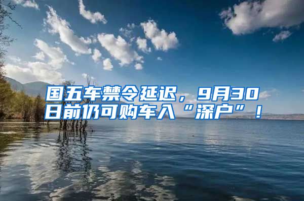 国五车禁令延迟，9月30日前仍可购车入“深户”！