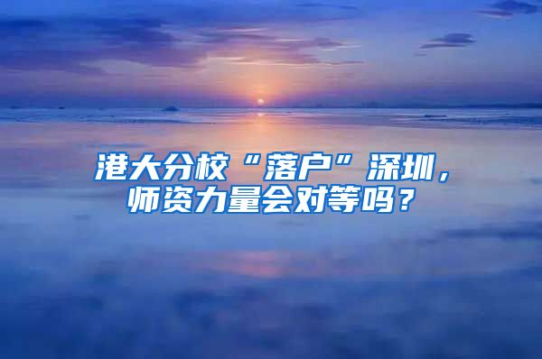 港大分校“落户”深圳，师资力量会对等吗？