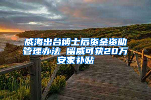 威海出台博士后资金资助管理办法 留威可获20万安家补贴