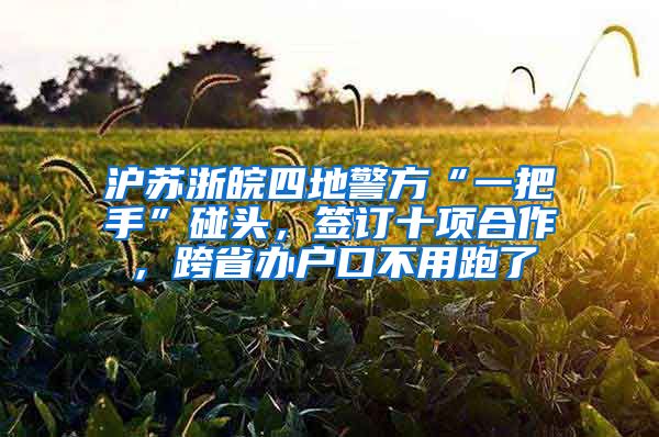 沪苏浙皖四地警方“一把手”碰头，签订十项合作，跨省办户口不用跑了