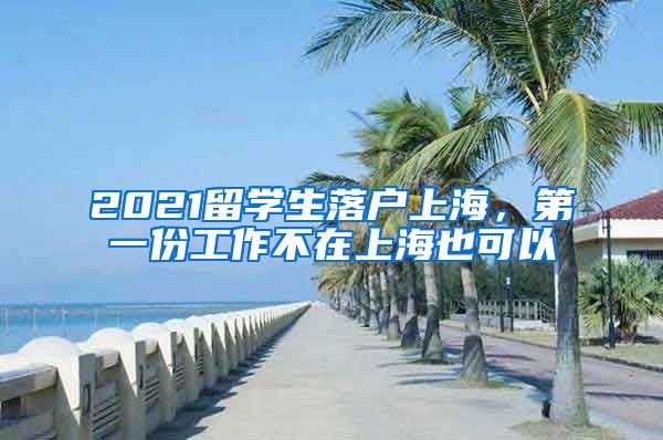 2021留学生落户上海,第一份工作不在上海也可以