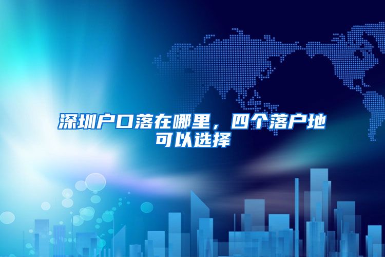 深圳户口落在哪里,四个落户地可以选择