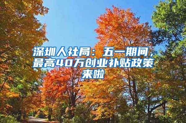 深圳人社局：五一期间，最高40万创业补贴政策来啦