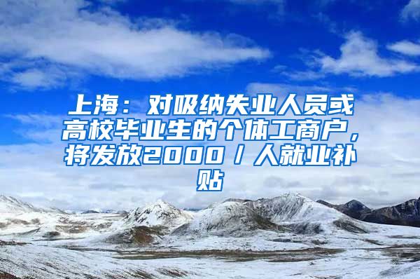 上海:对吸纳失业人员或高校毕业生的个体工商户,将发放2000/人就业补贴