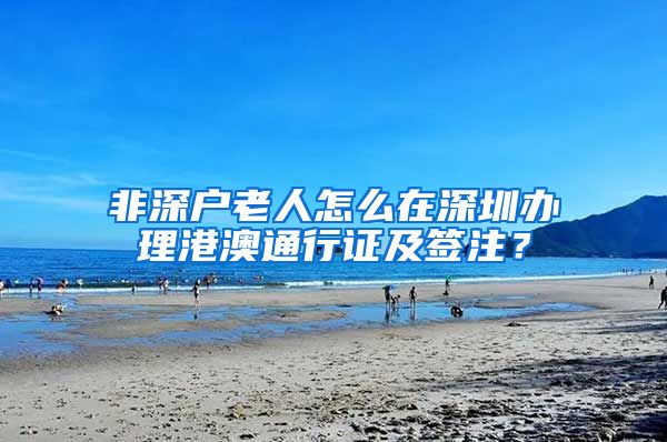 非深户老人怎么在深圳办理港澳通行证及签注？