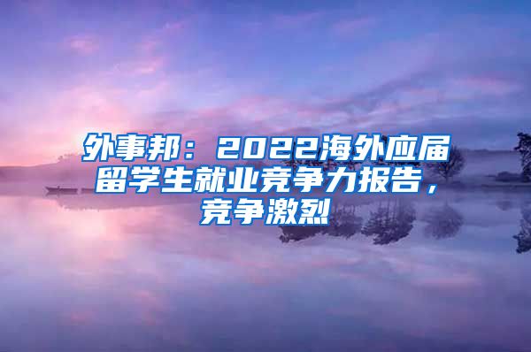 外事邦：2022海外应届留学生就业竞争力报告，竞争激烈