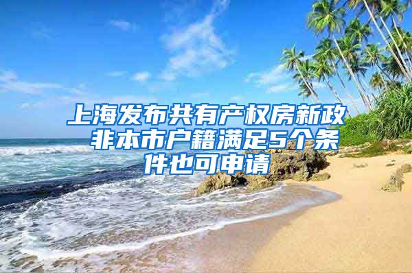 上海发布共有产权房新政 非本市户籍满足5个条件也可申请