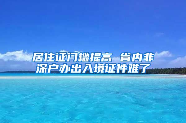 居住证门槛提高 省内非深户办出入境证件难了
