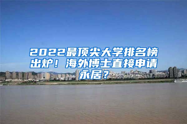 2022最顶尖大学排名榜出炉！海外博士直接申请永居？