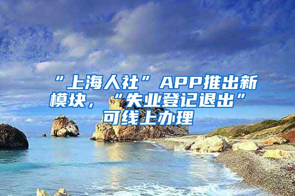 “上海人社”APP推出新模块,“失业登记退出”可线上办理