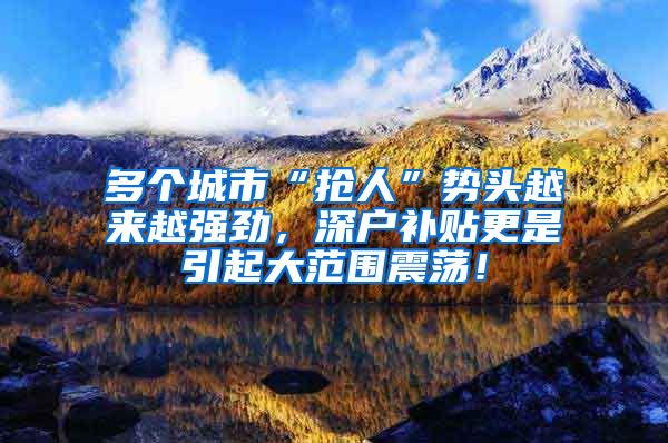 多个城市“抢人”势头越来越强劲,深户补贴更是引起大范围震荡!