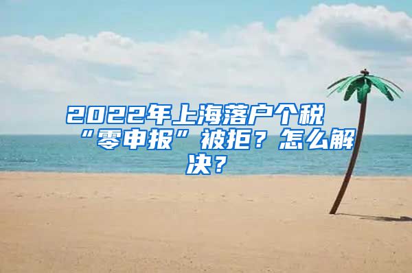 2022年上海落户个税“零申报”被拒？怎么解决？