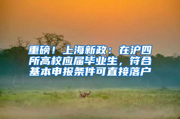 重磅!上海新政:在沪四所高校应届毕业生,符合基本申报条件可直接落户