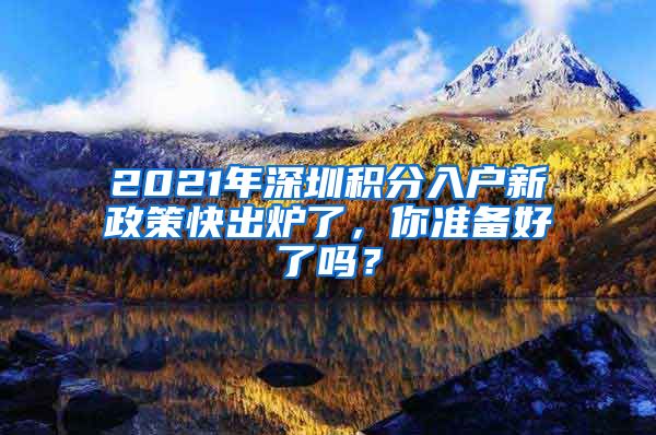 2021年深圳积分入户新政策快出炉了,你准备好了吗?
