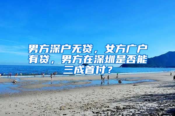 男方深户无贷,女方广户有贷,男方在深圳是否能三成首付?