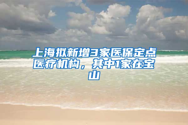 上海拟新增3家医保定点医疗机构,其中1家在宝山