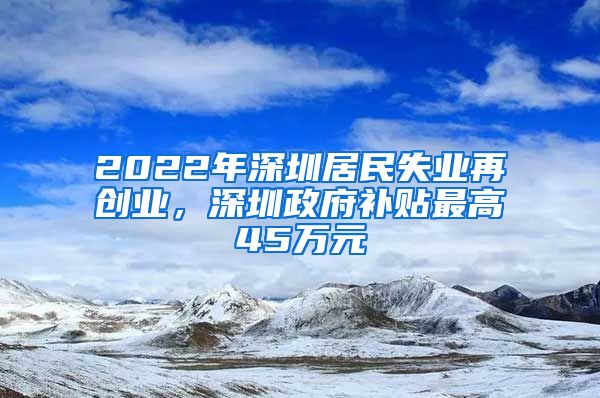 2022年深圳居民失业再创业,深圳政府补贴最高45万元