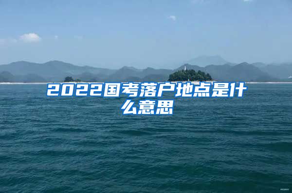 2022国考落户地点是什么意思