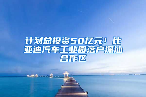 计划总投资50亿元！比亚迪汽车工业园落户深汕合作区