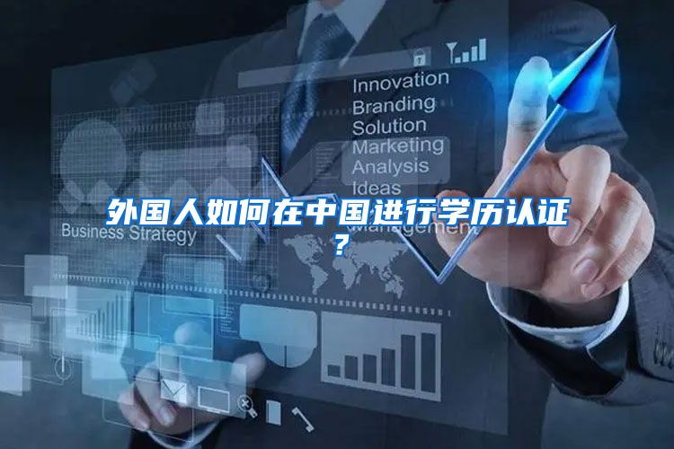 外国人如何在中国进行学历认证?