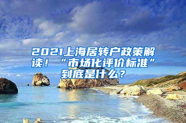2021上海居转户政策解读!“市场化评价标准”到底是什么?