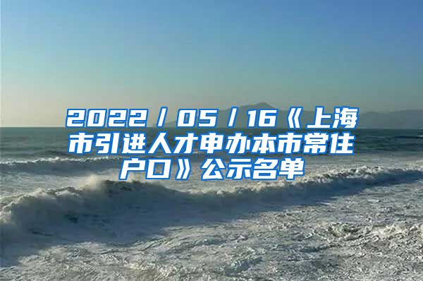 2022/05/16《上海市引进人才申办本市常住户口》公示名单