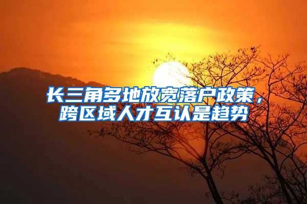 长三角多地放宽落户政策，跨区域人才互认是趋势