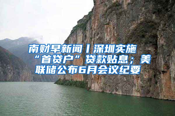 南财早新闻丨深圳实施“首贷户”贷款贴息；美联储公布6月会议纪要