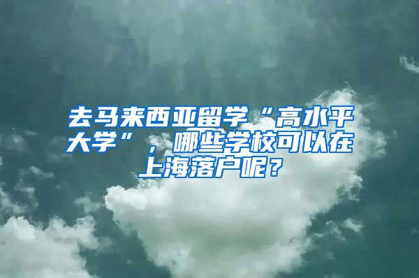 去马来西亚留学“高水平大学”,哪些学校可以在上海落户呢?