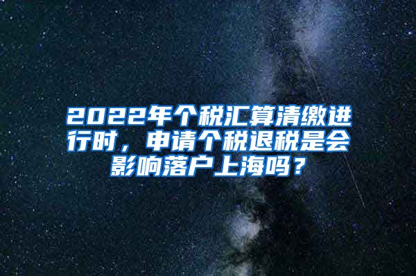 2022年个税汇算清缴进行时，申请个税退税是会影响落户上海吗？