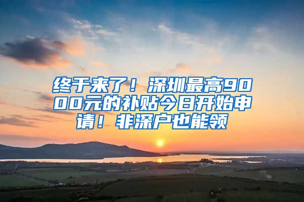 终于来了!深圳最高9000元的补贴今日开始申请!非深户也能领