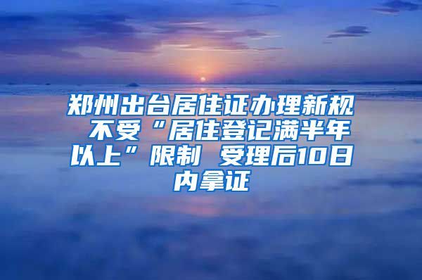 郑州出台居住证办理新规 不受“居住登记满半年以上”限制 受理后10日内拿证