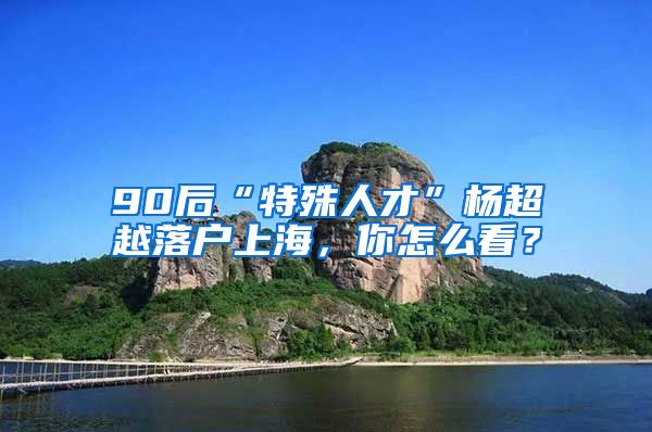 90后“特殊人才”杨超越落户上海，你怎么看？