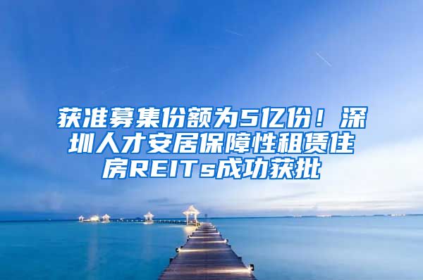 获准募集份额为5亿份！深圳人才安居保障性租赁住房REITs成功获批