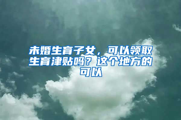 未婚生育子女，可以领取生育津贴吗？这个地方的可以