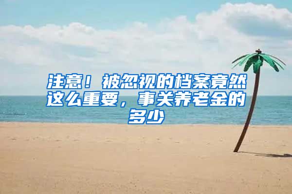 注意！被忽视的档案竟然这么重要，事关养老金的多少