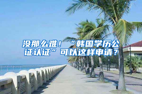 没那么难!“韩国学历公证认证”可以这样申请?