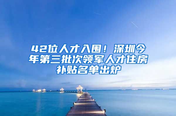 42位人才入围!深圳今年第三批次领军人才住房补贴名单出炉