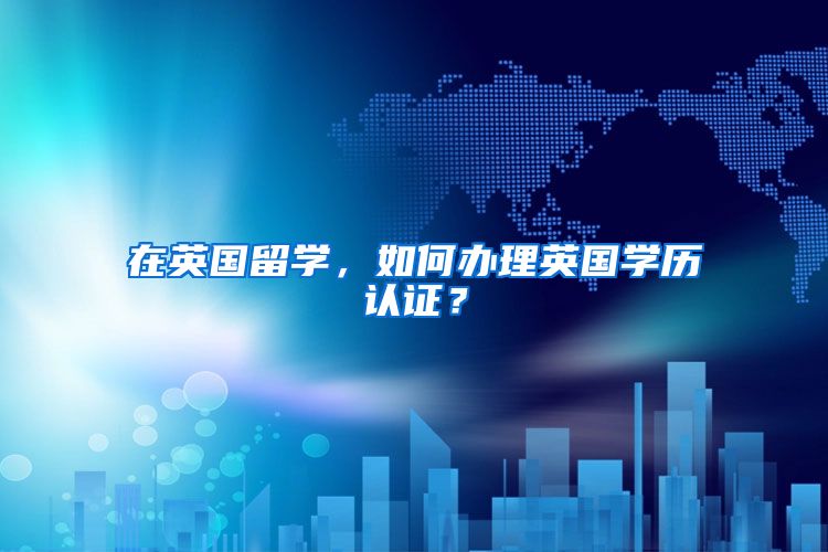在英国留学,如何办理英国学历认证?