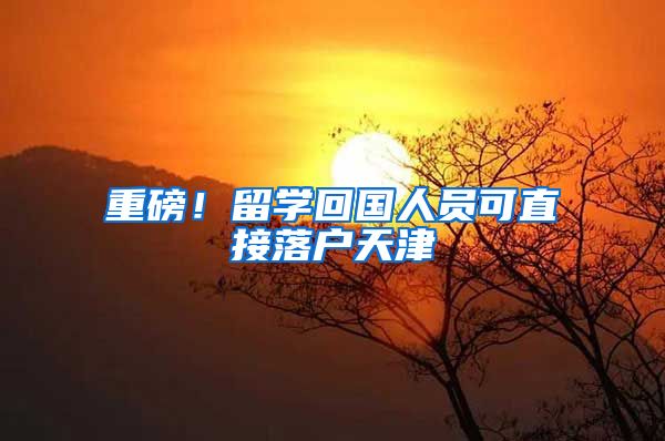 重磅!留学回国人员可直接落户天津