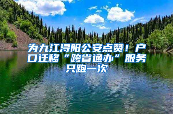 为九江浔阳公安点赞!户口迁移“跨省通办”服务只跑一次