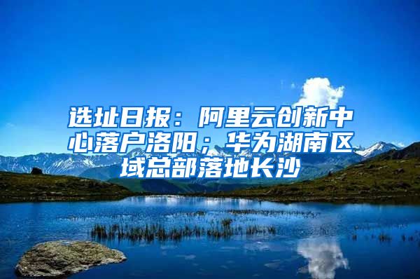选址日报：阿里云创新中心落户洛阳；华为湖南区域总部落地长沙