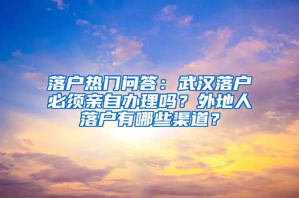 落户热门问答：武汉落户必须亲自办理吗？外地人落户有哪些渠道？