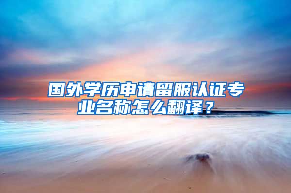 国外学历申请留服认证专业名称怎么翻译?