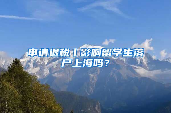 申请退税丨影响留学生落户上海吗?