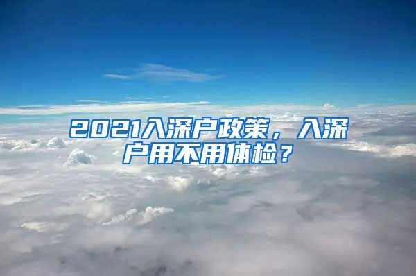 2021入深户政策,入深户用不用体检?