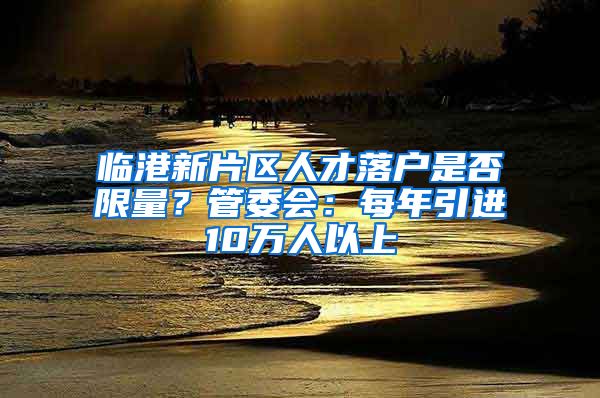 临港新片区人才落户是否限量?管委会:每年引进10万人以上