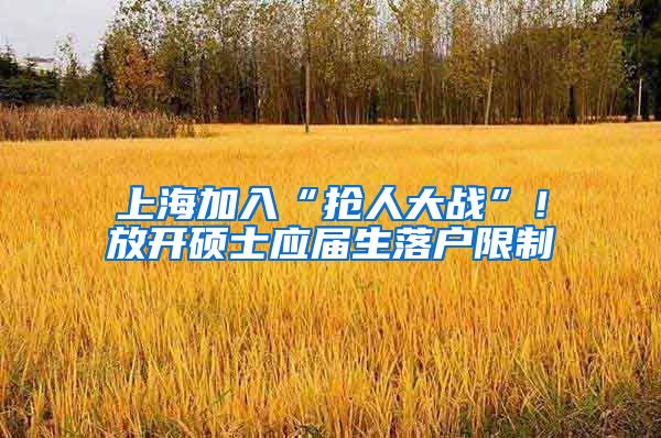 上海加入“抢人大战”！放开硕士应届生落户限制